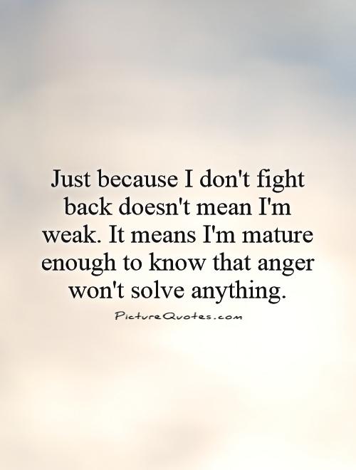 just-because-i-dont-fight-back-doesnt-mean-im-weak-it-means-im-mature-enough-to-know-that-anger-wont-solve-anything-quote-1.jpg