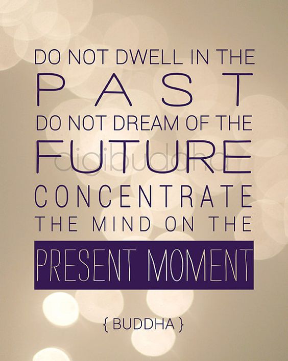 Do not dwell in the past. Do not dream of the future. Concentrate the mind on the present moment. -Buddha