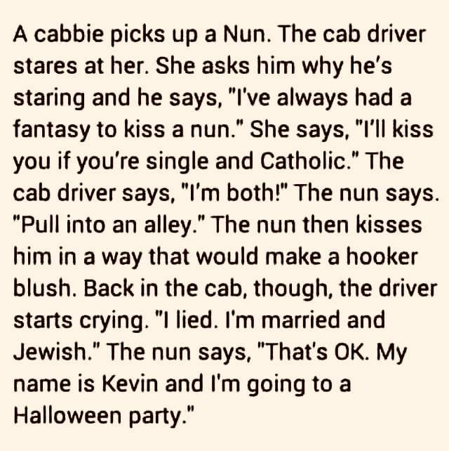 Image may contain: text that says 'A cabbie picks up a Nun. The cab driver stares at her. She asks him why he's staring and he says, "I've always had a fantasy to kiss a nun." She says, "I'll kiss you if you're single and Catholic." The cab driver says, "I'm both!" The nun says. "Pull into an alley.' The nun then kisses him in a way that would make a hooker blush. Back in the cab, though, the driver starts crying. "I lied. I'm married and Jewish." The nun says, "That's OK. My name is Kevin and I'm going to a Halloween party."'