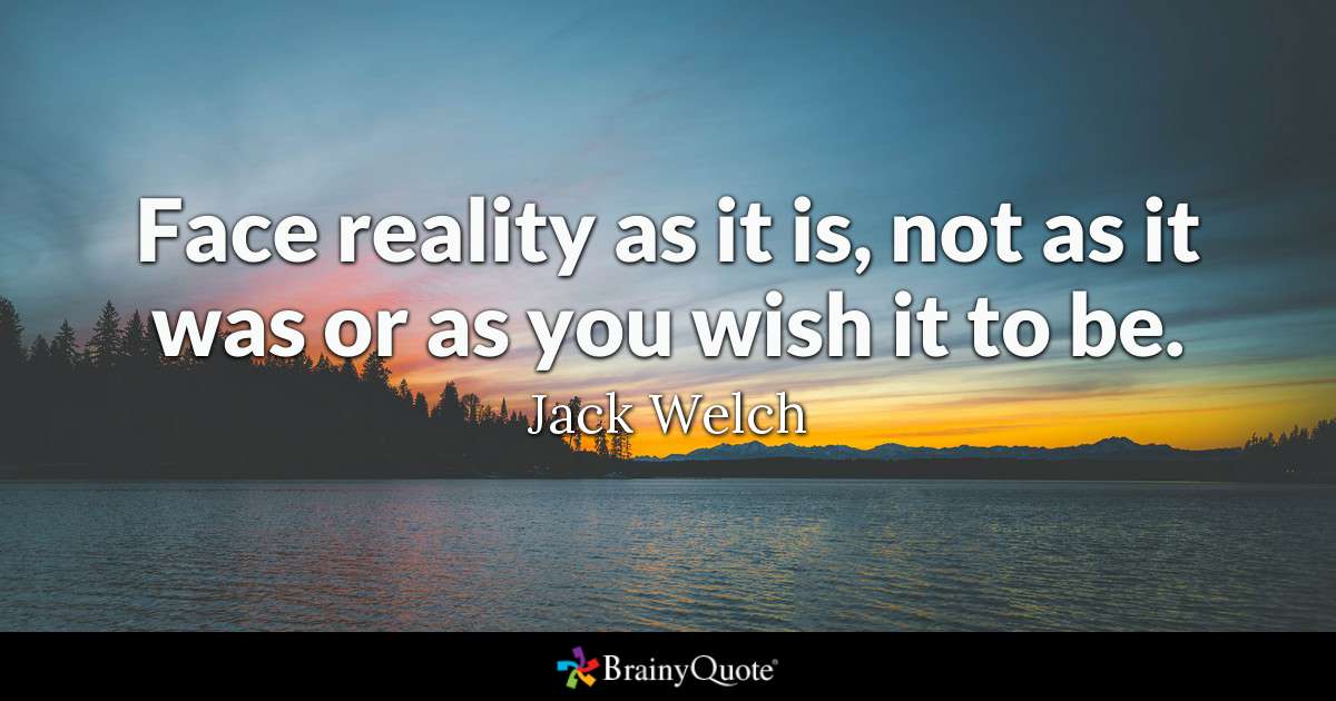 Face reality as it is, not as it was or as you wish it to be. - Jack Welch