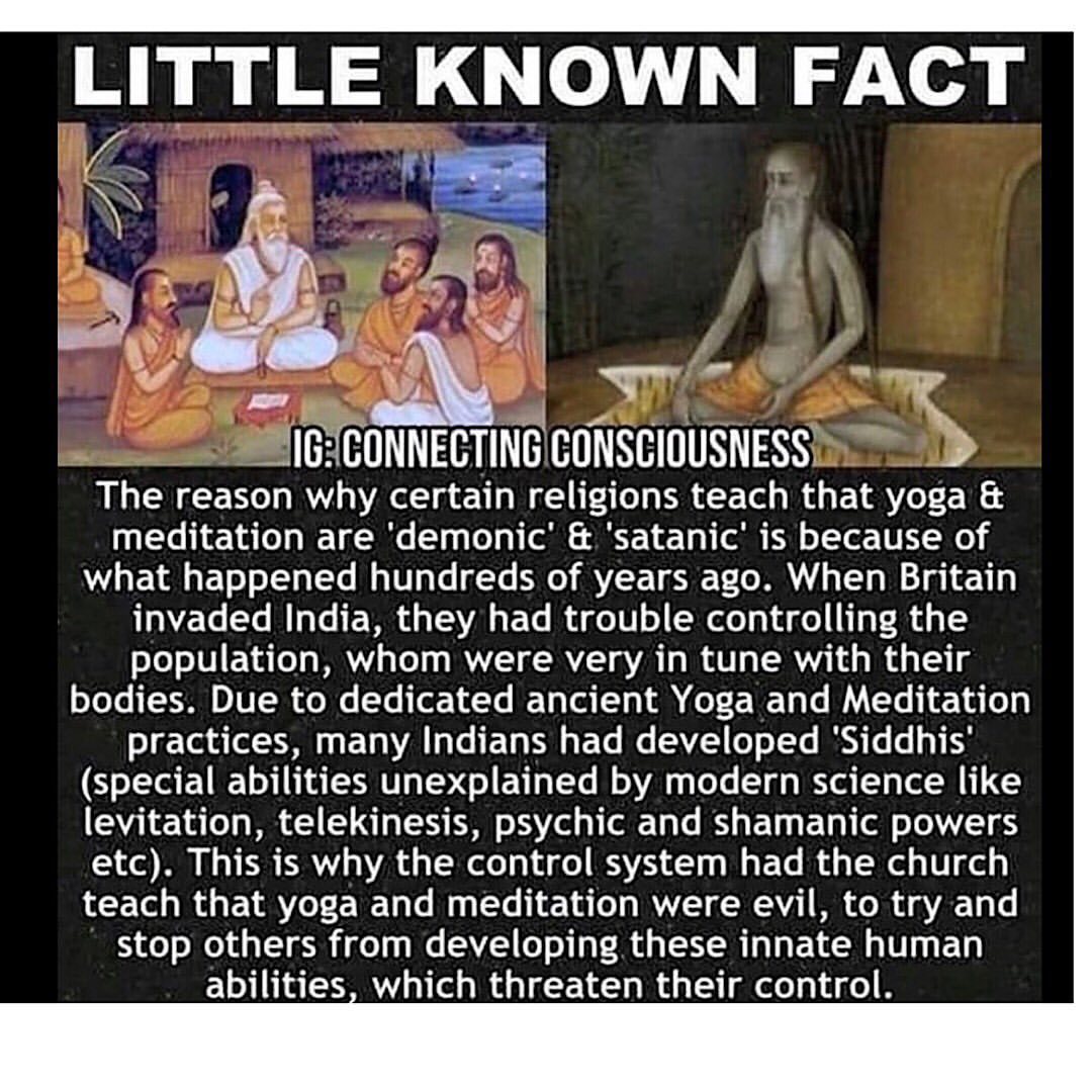 Photo by Mitchell Gibson on August 30, 2019. Image may contain: one or more people, possible text that says 'LITTLE KNOWN FACT IG: CONNECTING CONSCIOUSNESS The why teach that yoga meditation 'demonic' 'satanic' is because of what happened hundreds of years When Britain invaded India, they had trouble controlling the population, whom were very tune with their bodies. Yoga and Meditation practices, many Indians had developed 'Siddhis (special abilities unexplained by modern science like levitation, telekinesis, psychic shamanic powers etc). This why the control system had church teach that and meditation were evil, to try stop others from developing these innate human abilities, which threaten their control.'