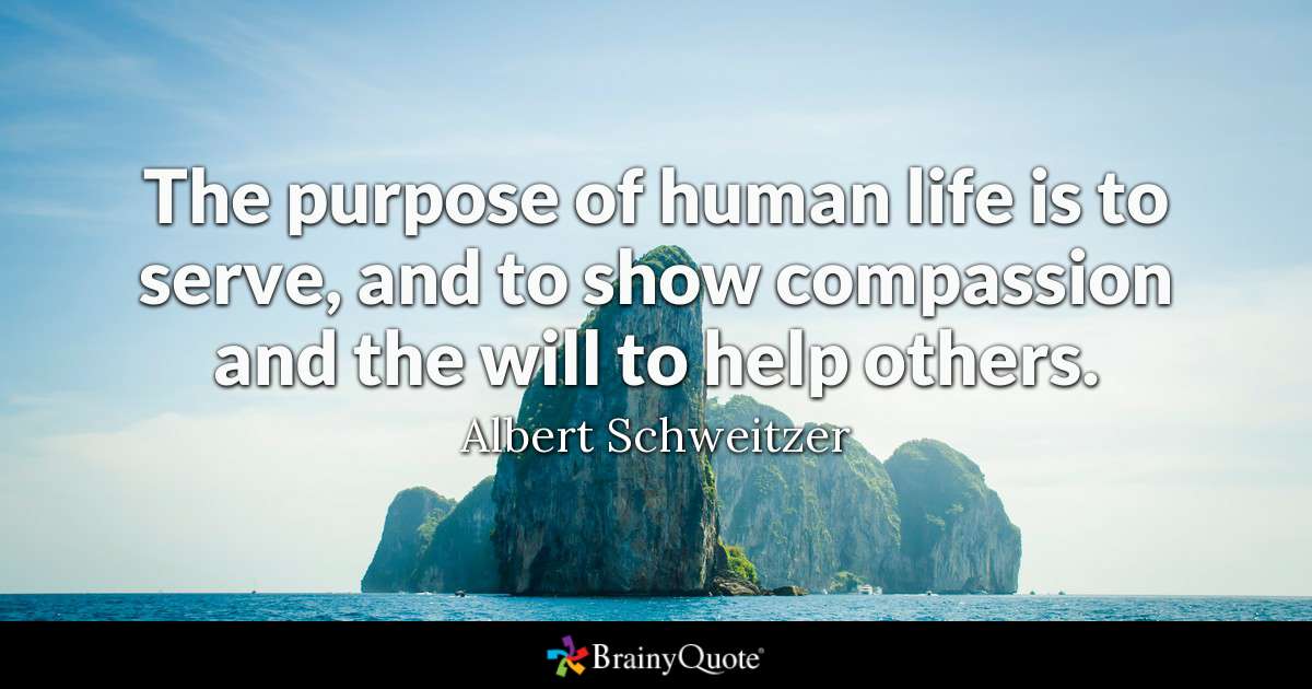 The purpose of human life is to serve, and to show compassion and the will to help others. - Albert Schweitzer