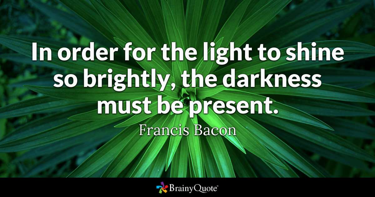 In order for the light to shine so brightly, the darkness must be present. - Francis Bacon
