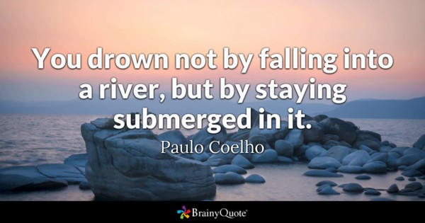 You drown not by falling into a river, but by staying submerged in it. - Paulo Coelho