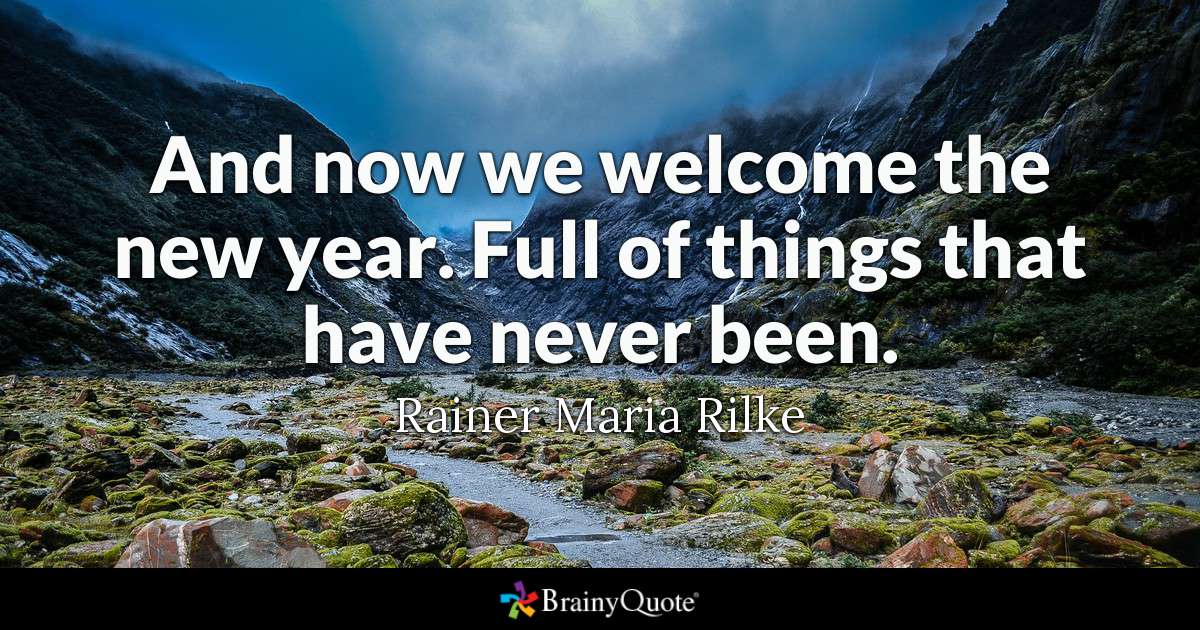 And now we welcome the new year. Full of things that have never been. - Rainer Maria Rilke